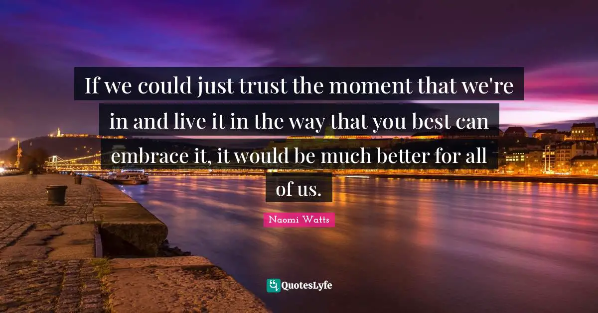 If we could just trust the moment that we're in and live it in the way that you best can embrace it, it would be much better for all of us.