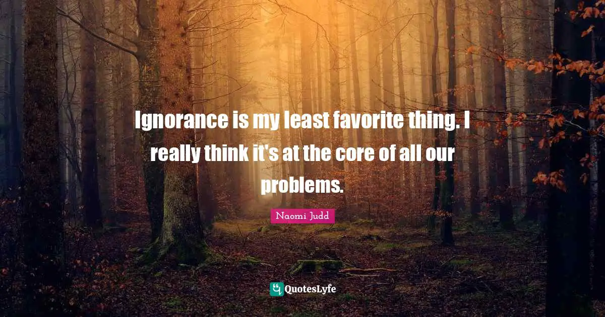 Ignorance is my least favorite thing. I really think it's at the core of all our problems.