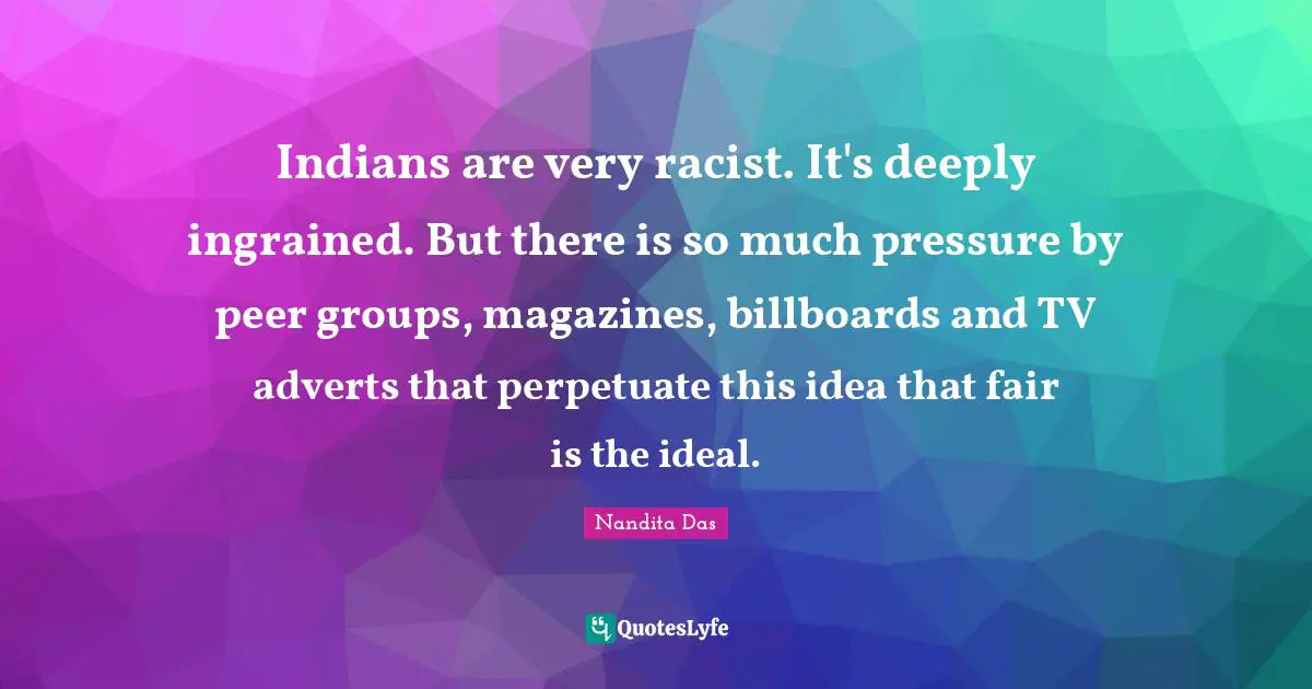 Indians are very racist. It's deeply ingrained. But there is so much pressure by peer groups, magazines, billboards and TV adverts that perpetuate this idea that fair is the ideal.