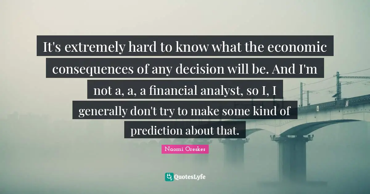 It's extremely hard to know what the economic consequences of any decision will be. And I'm not a, a, a financial analyst, so I, I generally don't try to make some kind of prediction about that.