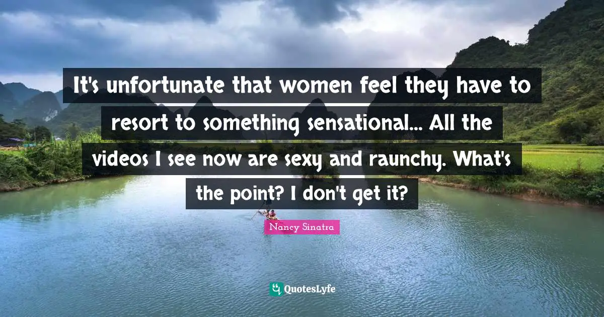 It's unfortunate that women feel they have to resort to something sensational... All the videos I see now are sexy and raunchy. What's the point? I don't get it?