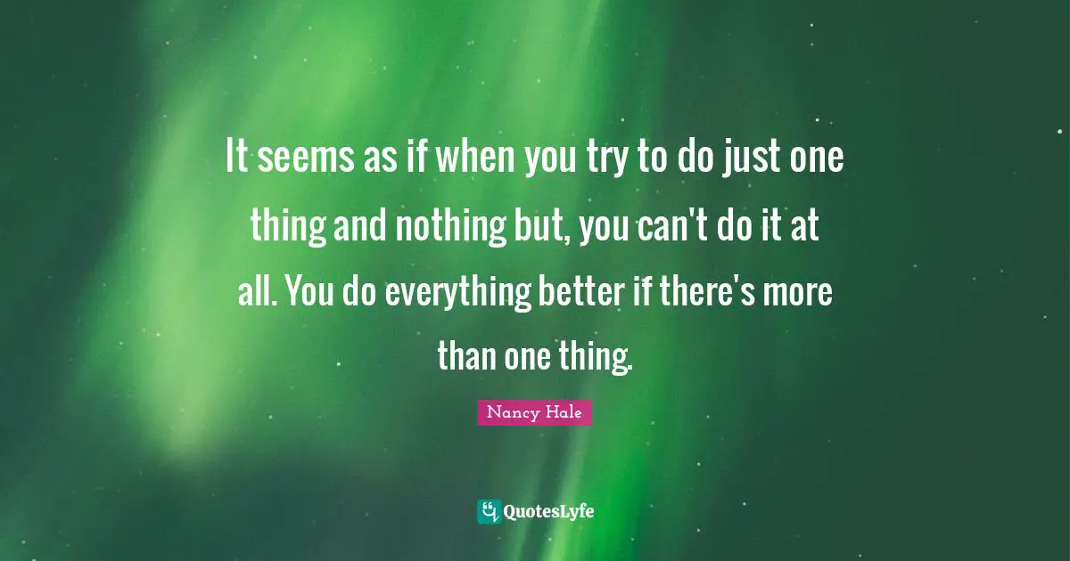 It seems as if when you try to do just one thing and nothing but, you can't do it at all. You do everything better if there's more than one thing.