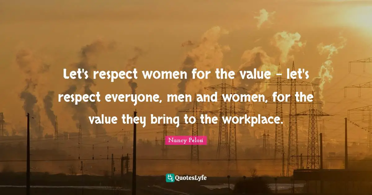 Let's respect women for the value - let's respect everyone, men and women, for the value they bring to the workplace.