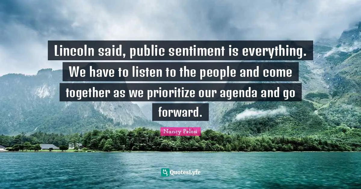 Lincoln said, public sentiment is everything. We have to listen to the people and come together as we prioritize our agenda and go forward.