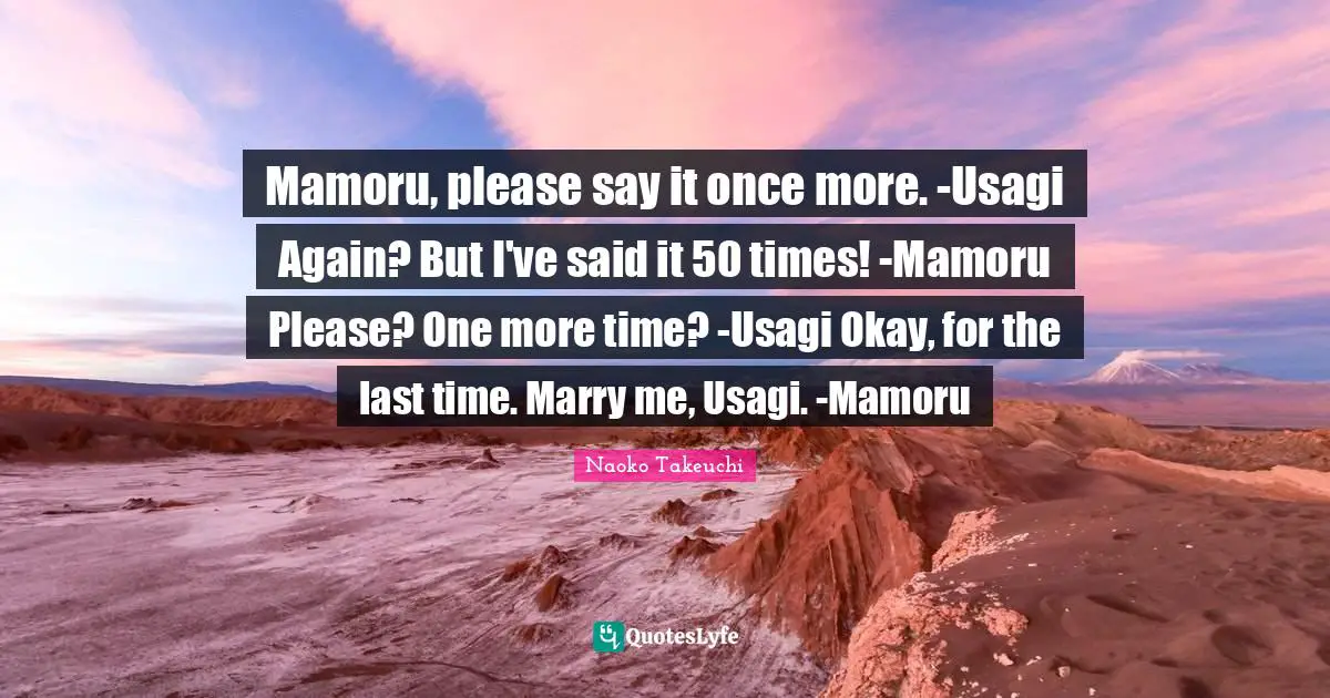 Mamoru, please say it once more. -Usagi Again? But I've said it 50 times! -Mamoru Please? One more time? -Usagi Okay, for the last time. Marry me, Usagi. -Mamoru