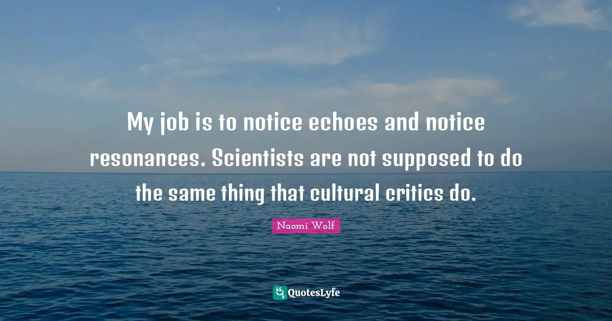 My job is to notice echoes and notice resonances. Scientists are not supposed to do the same thing that cultural critics do.