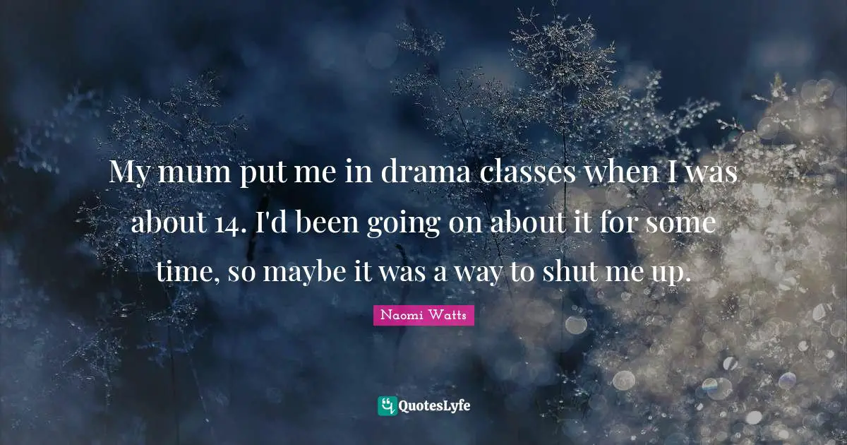 My mum put me in drama classes when I was about 14. I'd been going on about it for some time, so maybe it was a way to shut me up.