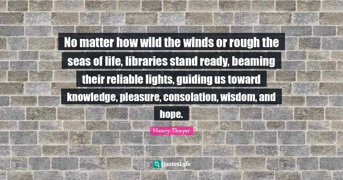 No matter how wild the winds or rough the seas of life, libraries stand ready, beaming their reliable lights, guiding us toward knowledge, pleasure, consolation, wisdom, and hope.