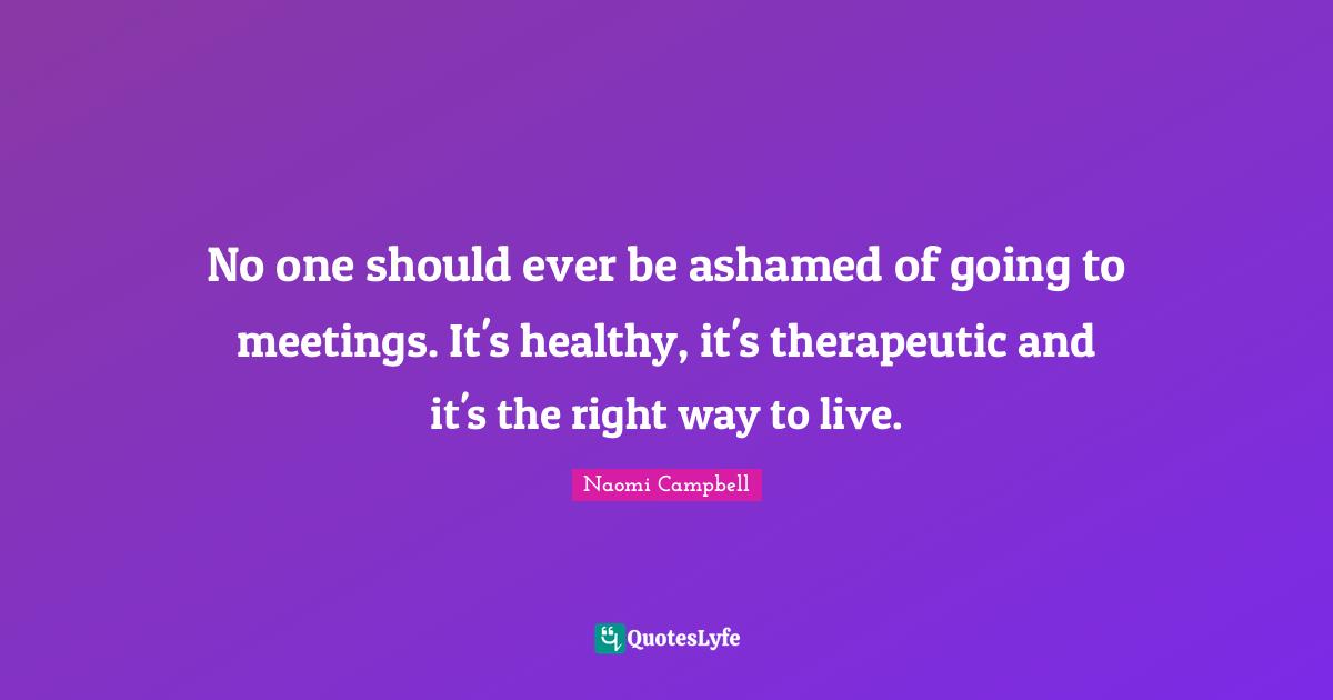 Naomi Campbell Quotes: "No one should ever be ashamed of going to meetings. It's healthy, it's therapeutic and it's the right way to live."