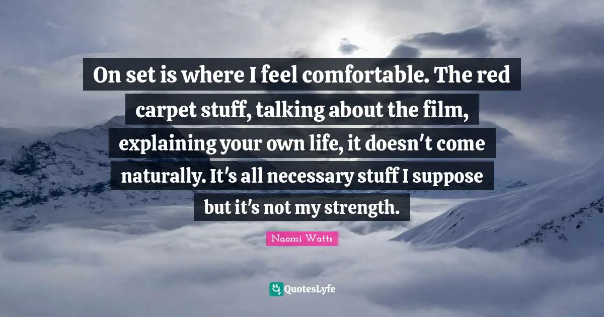 On set is where I feel comfortable. The red carpet stuff, talking about the film, explaining your own life, it doesn't come naturally. It's all necessary stuff I suppose but it's not my strength.