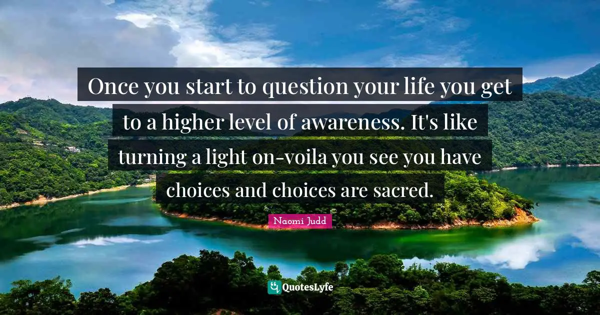 Once you start to question your life you get to a higher level of awareness. It's like turning a light on-voila you see you have choices and choices are sacred.