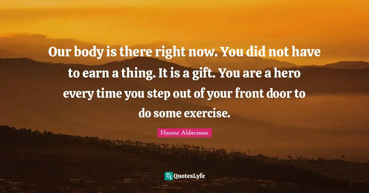 Our body is there right now. You did not have to earn a thing. It is a gift. You are a hero every time you step out of your front door to do some exercise.