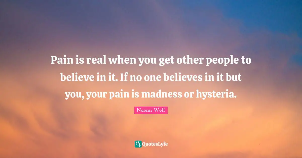 Pain is real when you get other people to believe in it. If no one believes in it but you, your pain is madness or hysteria.