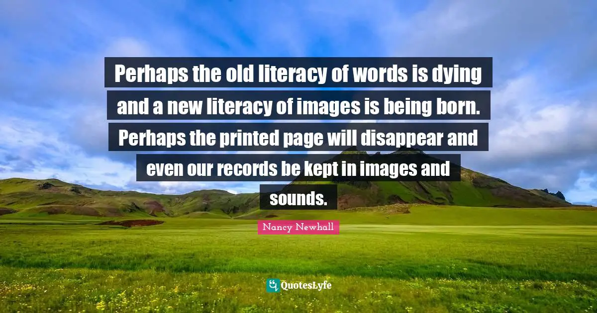 Printed Quotes: "Perhaps the old literacy of words is dying and a new literacy of images is being born. Perhaps the printed page will disappear and even our records be kept in images and sounds."