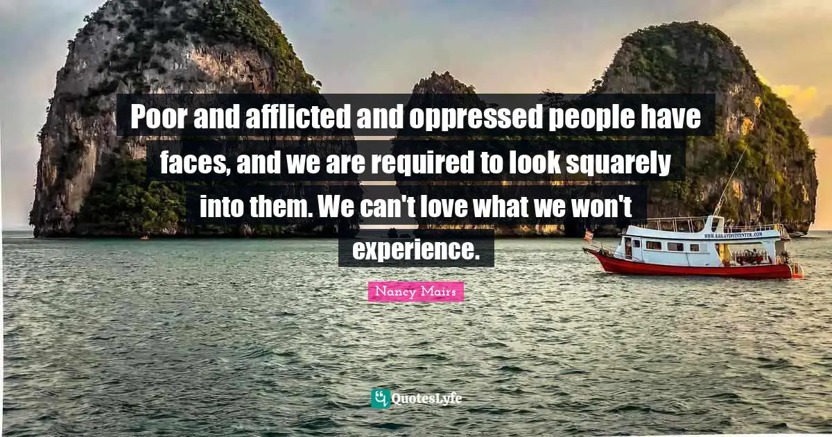 Poor and afflicted and oppressed people have faces, and we are required to look squarely into them. We can't love what we won't experience.