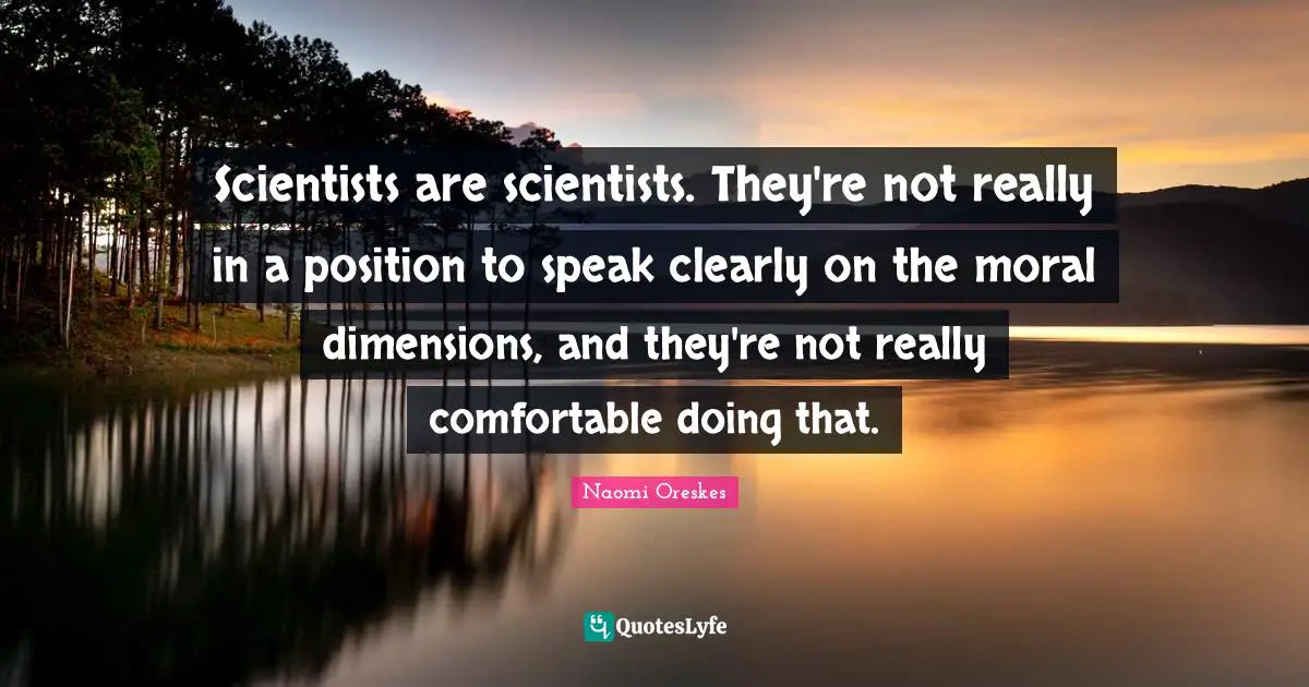 Scientists are scientists. They're not really in a position to speak clearly on the moral dimensions, and they're not really comfortable doing that.