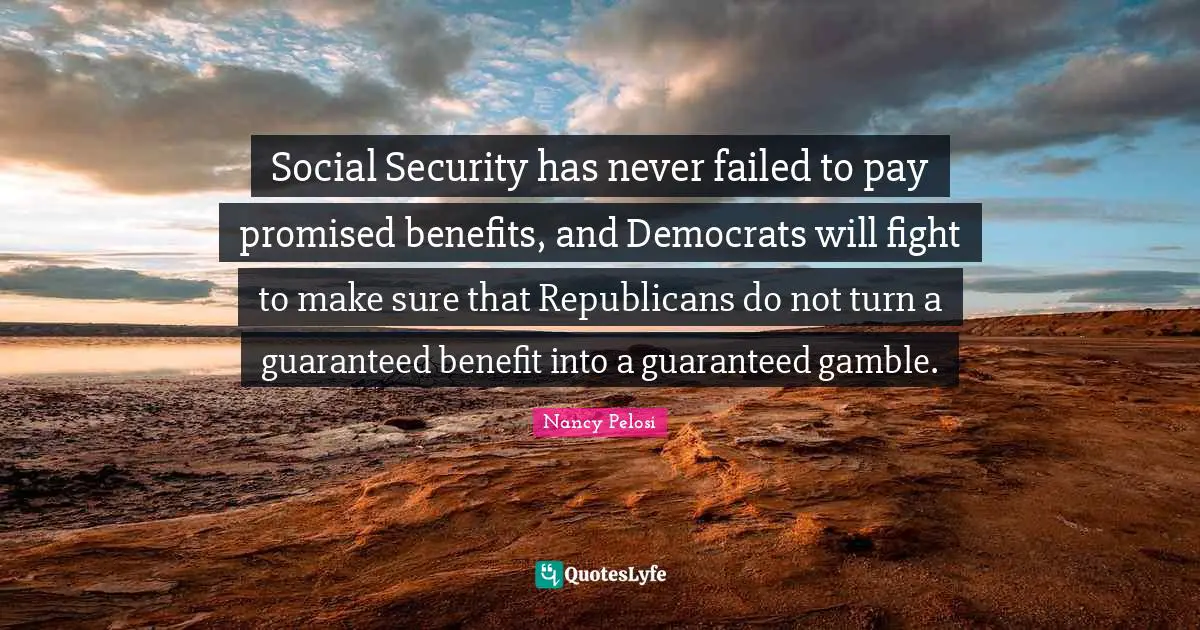 Social Security has never failed to pay promised benefits, and Democrats will fight to make sure that Republicans do not turn a guaranteed benefit into a guaranteed gamble.