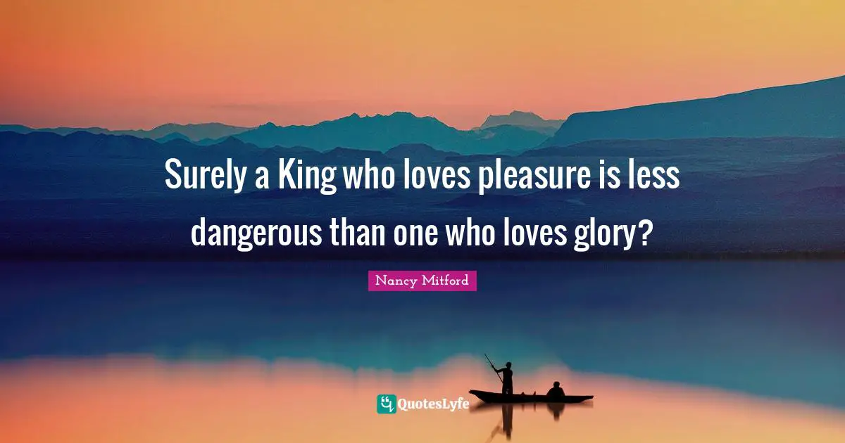 Surely a King who loves pleasure is less dangerous than one who loves glory?