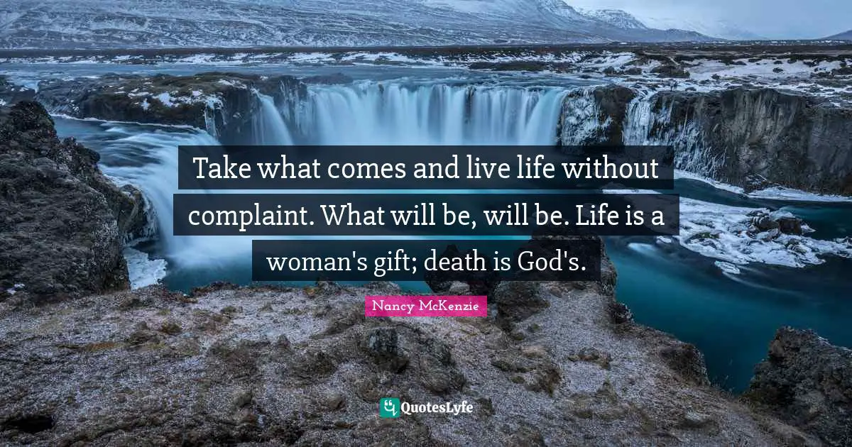 Take what comes and live life without complaint. What will be, will be. Life is a woman's gift; death is God's.