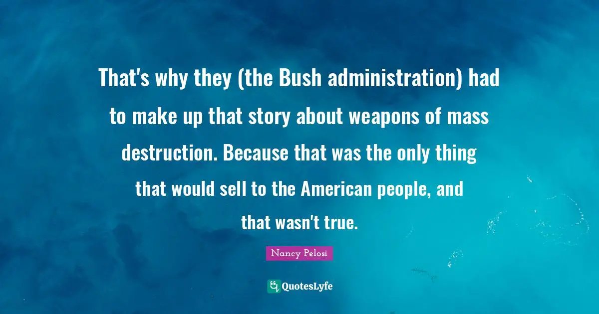 That's why they (the Bush administration) had to make up that story about weapons of mass destruction. Because that was the only thing that would sell to the American people, and that wasn't true.