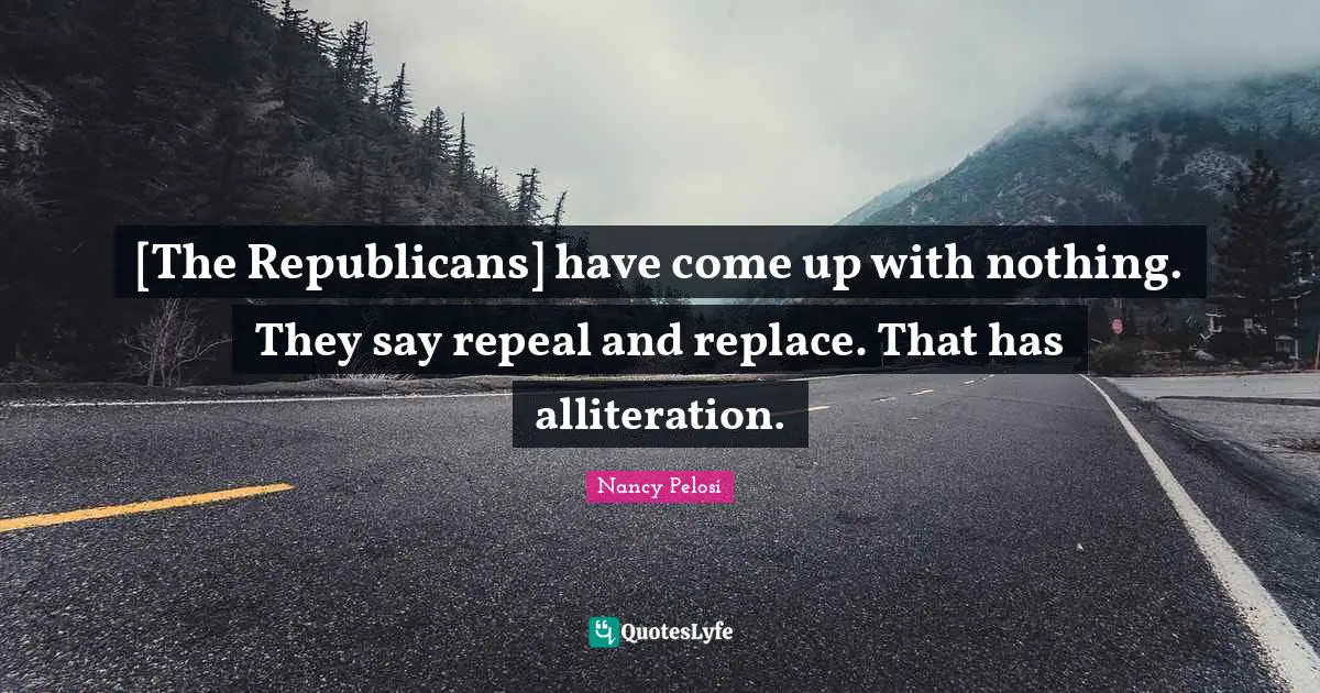 [The Republicans] have come up with nothing. They say repeal and replace. That has alliteration.