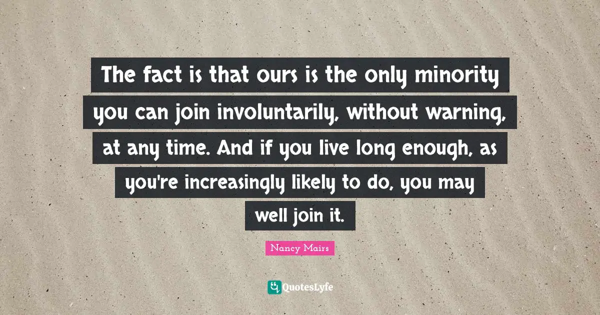 The fact is that ours is the only minority you can join involuntarily, without warning, at any time. And if you live long enough, as you're increasingly likely to do, you may well join it.
