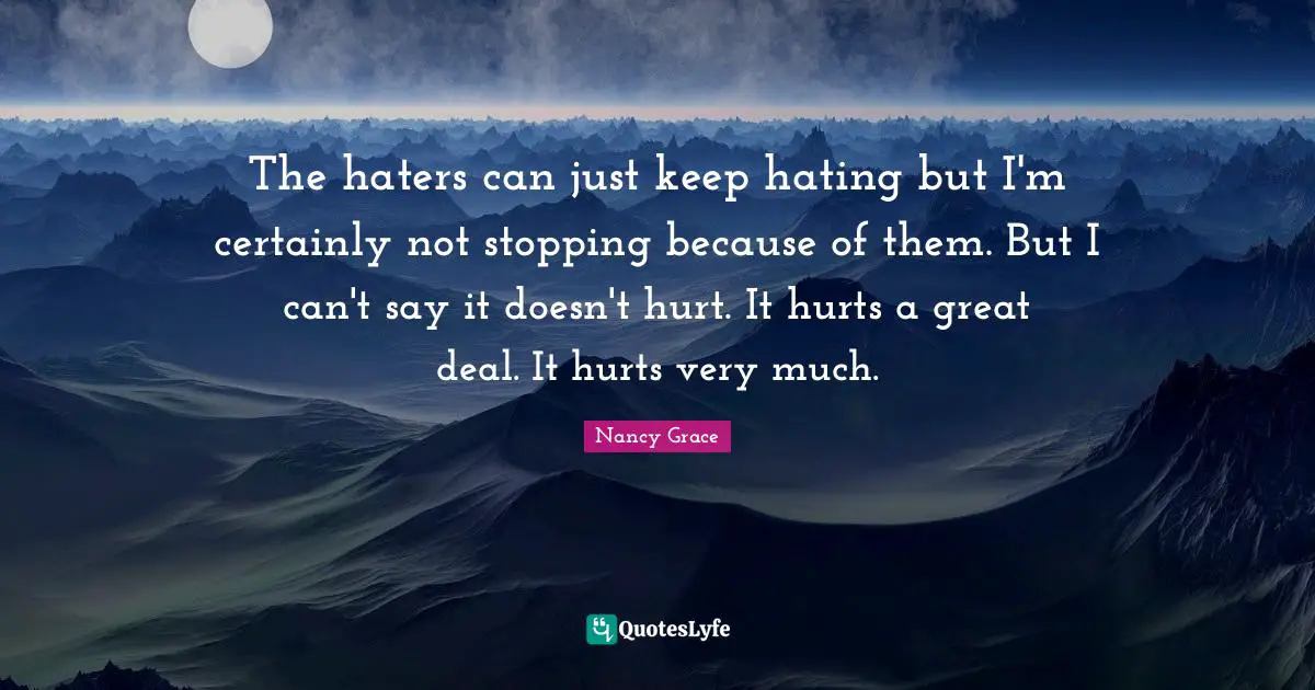 The haters can just keep hating but I'm certainly not stopping because of them. But I can't say it doesn't hurt. It hurts a great deal. It hurts very much.