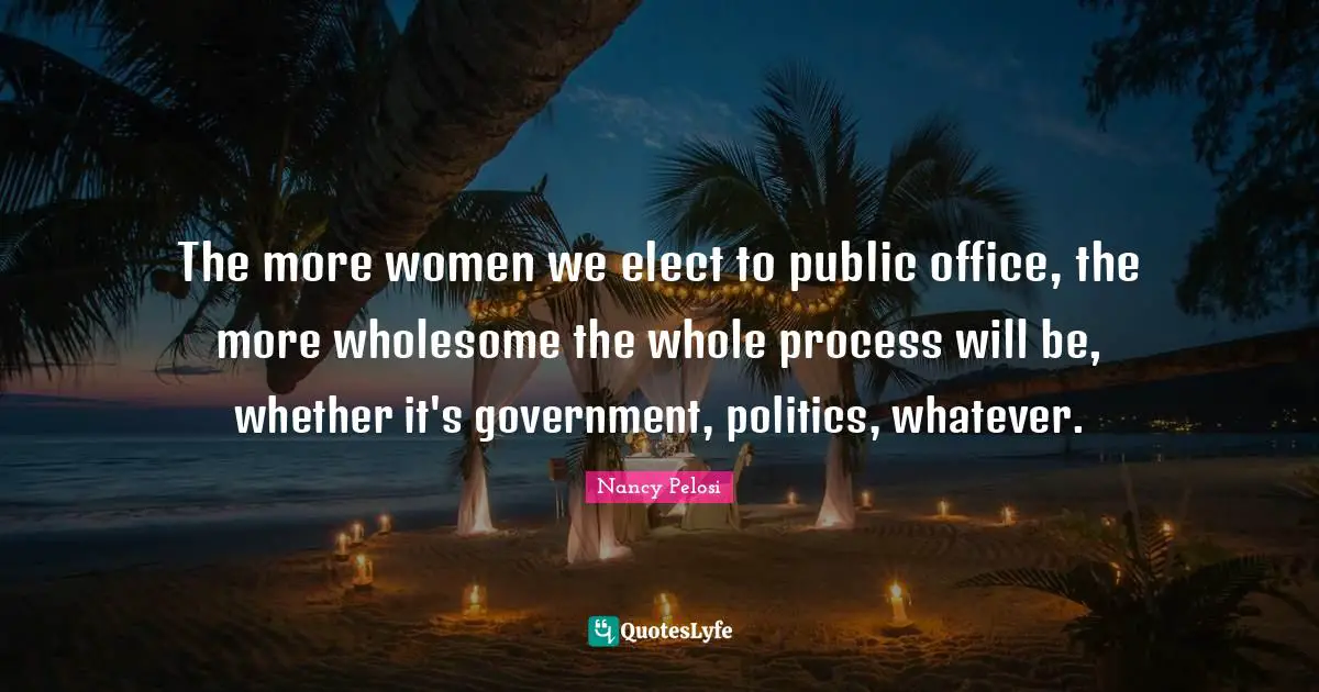 The more women we elect to public office, the more wholesome the whole process will be, whether it's government, politics, whatever.