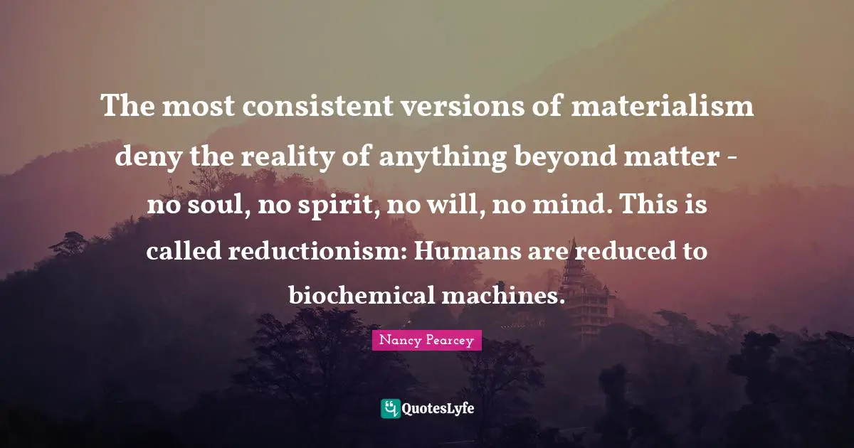 Reductionism Quotes: "The most consistent versions of materialism deny the reality of anything beyond matter - no soul, no spirit, no will, no mind. This is called reductionism: Humans are reduced to biochemical machines."