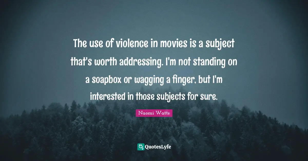 The use of violence in movies is a subject that's worth addressing. I'm not standing on a soapbox or wagging a finger, but I'm interested in those subjects for sure.