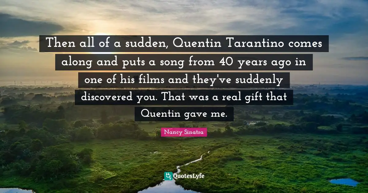 Then all of a sudden, Quentin Tarantino comes along and puts a song from 40 years ago in one of his films and they've suddenly discovered you. That was a real gift that Quentin gave me.