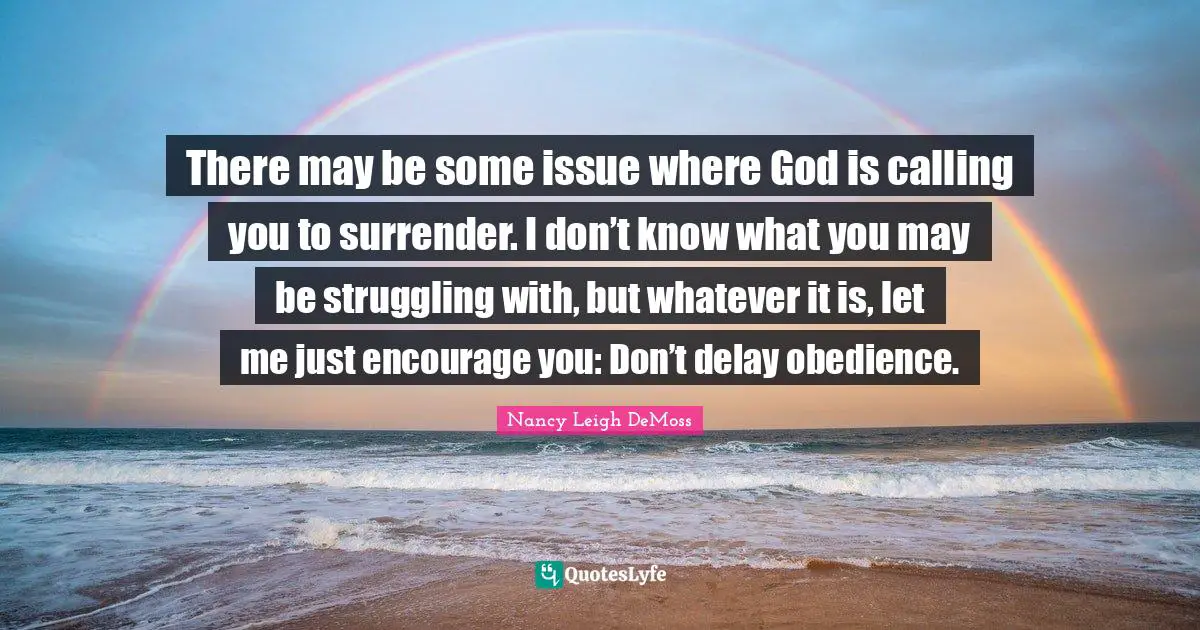 There may be some issue where God is calling you to surrender. I don’t know what you may be struggling with, but whatever it is, let me just encourage you: Don’t delay obedience.