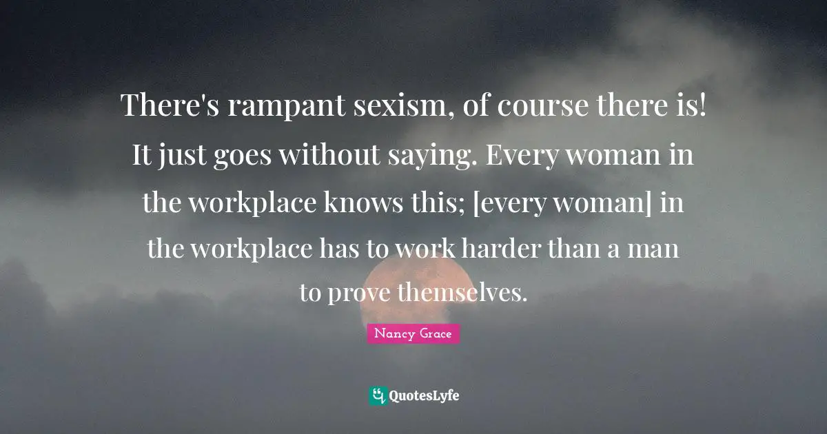 There's rampant sexism, of course there is! It just goes without saying. Every woman in the workplace knows this; [every woman] in the workplace has to work harder than a man to prove themselves.