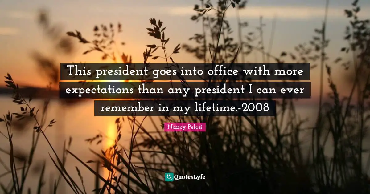 This president goes into office with more expectations than any president I can ever remember in my lifetime.-2008