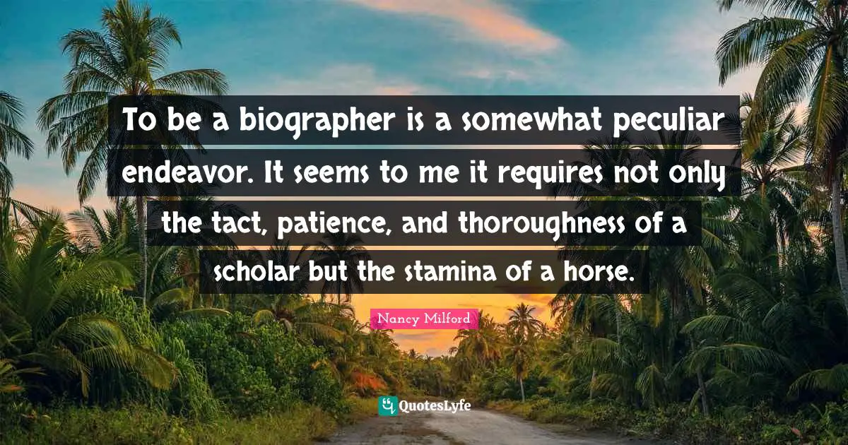 To be a biographer is a somewhat peculiar endeavor. It seems to me it requires not only the tact, patience, and thoroughness of a scholar but the stamina of a horse.