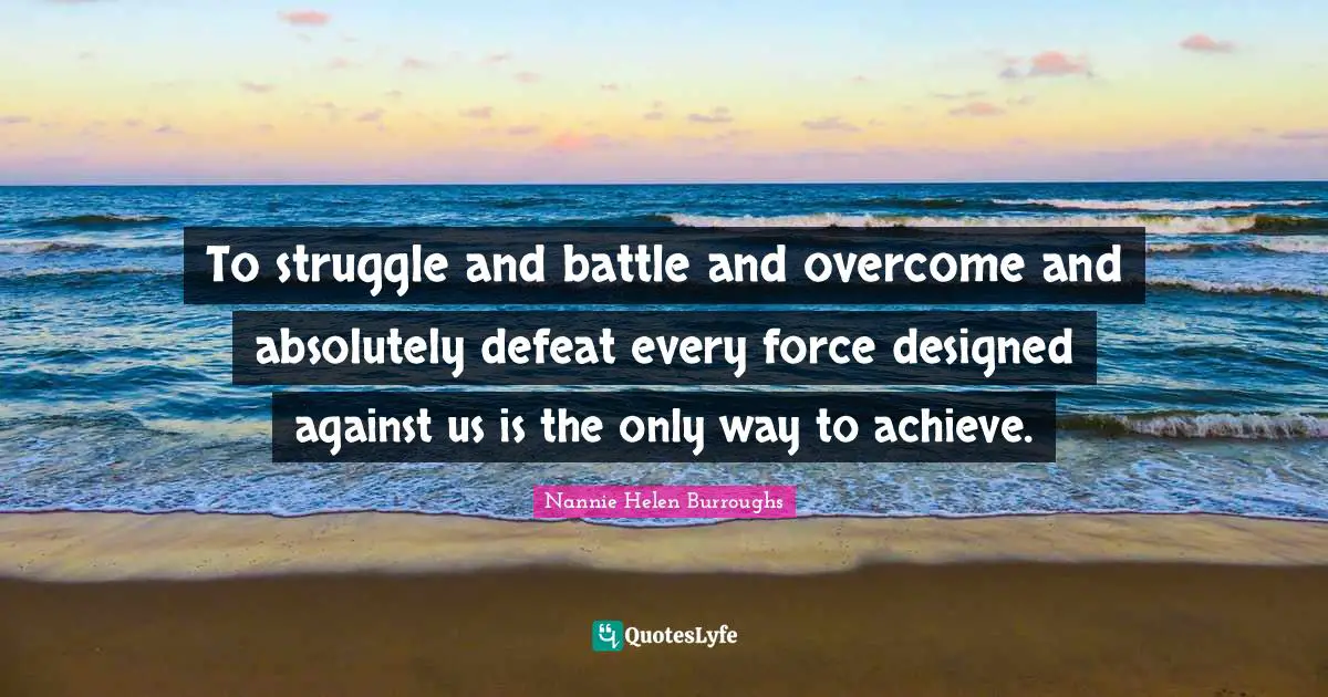 To struggle and battle and overcome and absolutely defeat every force designed against us is the only way to achieve.