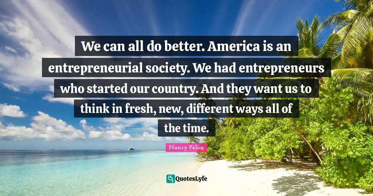 We can all do better. America is an entrepreneurial society. We had entrepreneurs who started our country. And they want us to think in fresh, new, different ways all of the time.