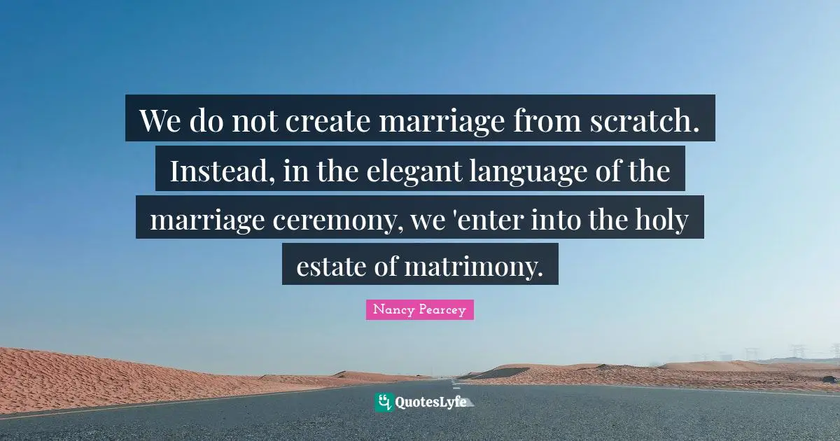 We do not create marriage from scratch. Instead, in the elegant language of the marriage ceremony, we 'enter into the holy estate of matrimony.