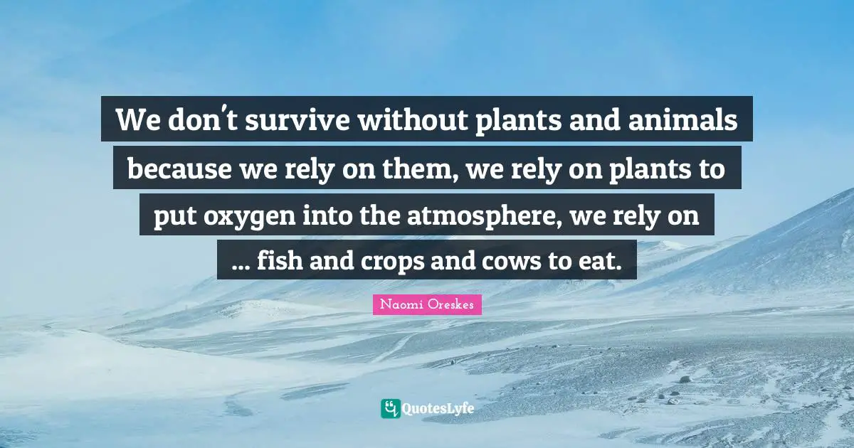 We don't survive without plants and animals because we rely on them, we rely on plants to put oxygen into the atmosphere, we rely on ... fish and crops and cows to eat.