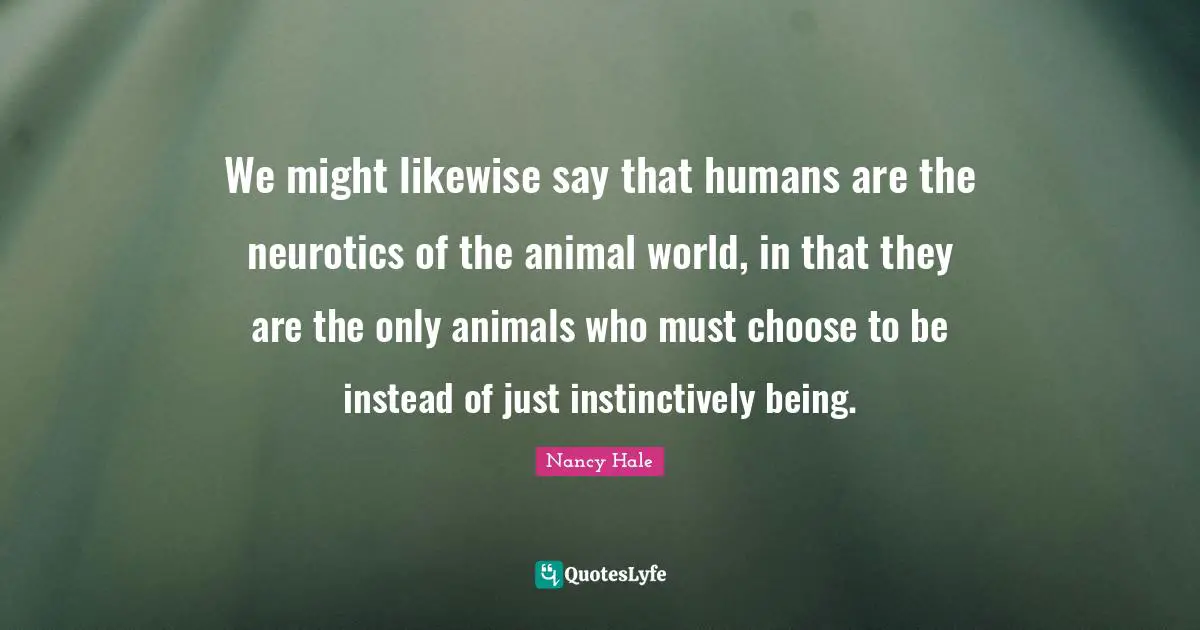 We might likewise say that humans are the neurotics of the animal world, in that they are the only animals who must choose to be instead of just instinctively being.