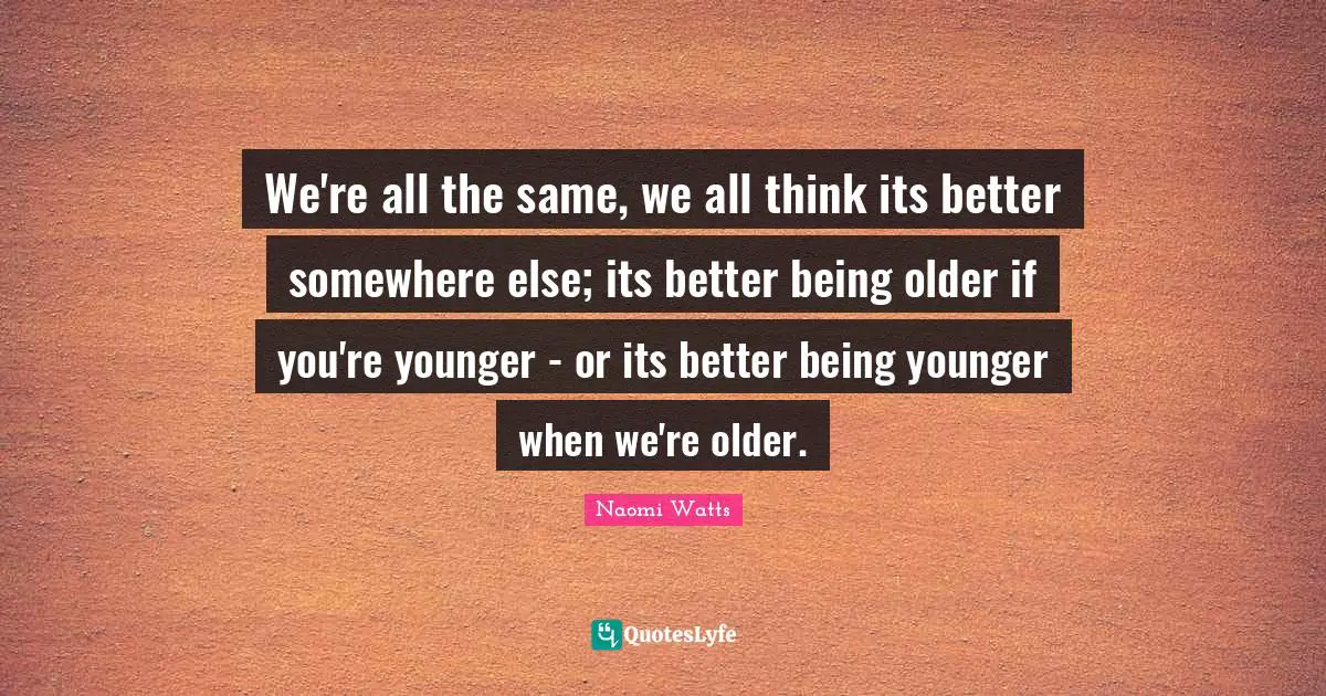 We're all the same, we all think its better somewhere else; its better being older if you're younger - or its better being younger when we're older.