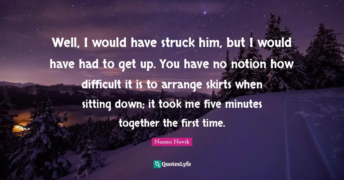 Well, I would have struck him, but I would have had to get up. You have no notion how difficult it is to arrange skirts when sitting down; it took me five minutes together the first time.