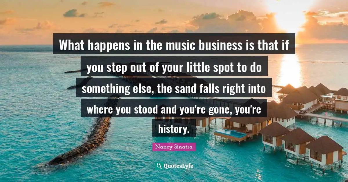 What happens in the music business is that if you step out of your little spot to do something else, the sand falls right into where you stood and you're gone, you're history.