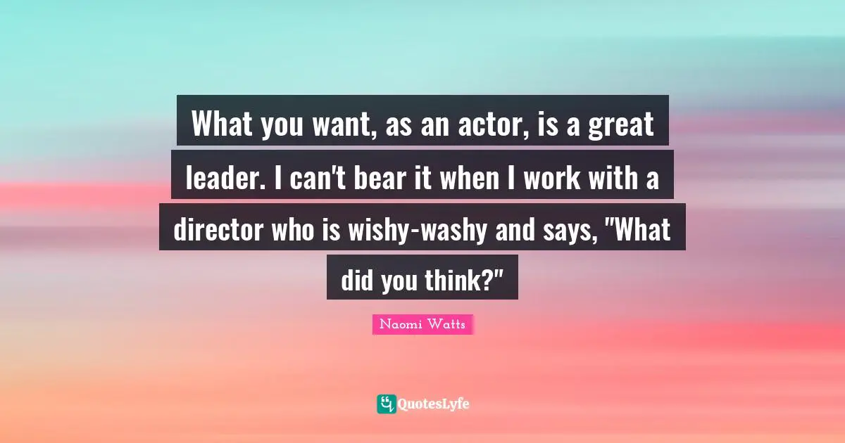 What you want, as an actor, is a great leader. I can't bear it when I work with a director who is wishy-washy and says, "What did you think?"