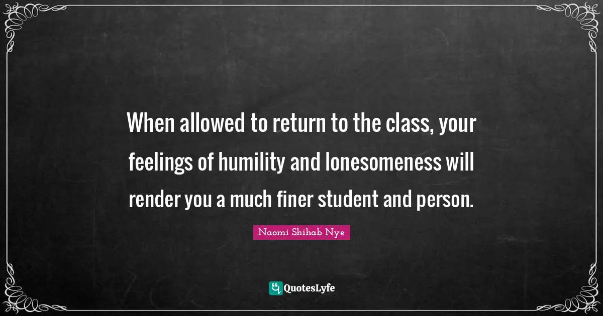 When allowed to return to the class, your feelings of humility and lonesomeness will render you a much finer student and person.