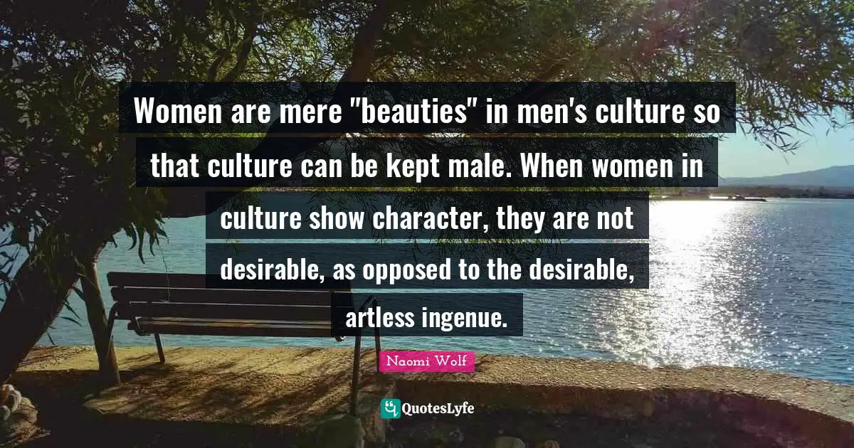 Women are mere "beauties" in men's culture so that culture can be kept male. When women in culture show character, they are not desirable, as opposed to the desirable, artless ingenue.