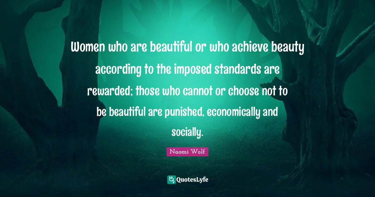 Women Beauty Quotes: "Women who are beautiful or who achieve beauty according to the imposed standards are rewarded; those who cannot or choose not to be beautiful are punished, economically and socially."