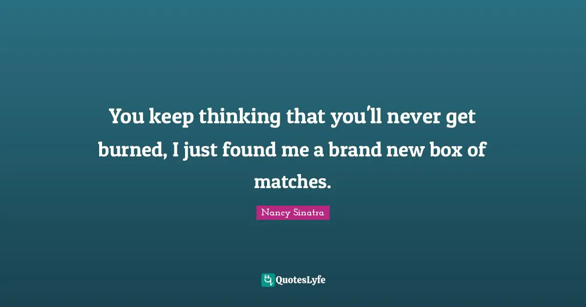 You keep thinking that you'll never get burned, I just found me a brand new box of matches.