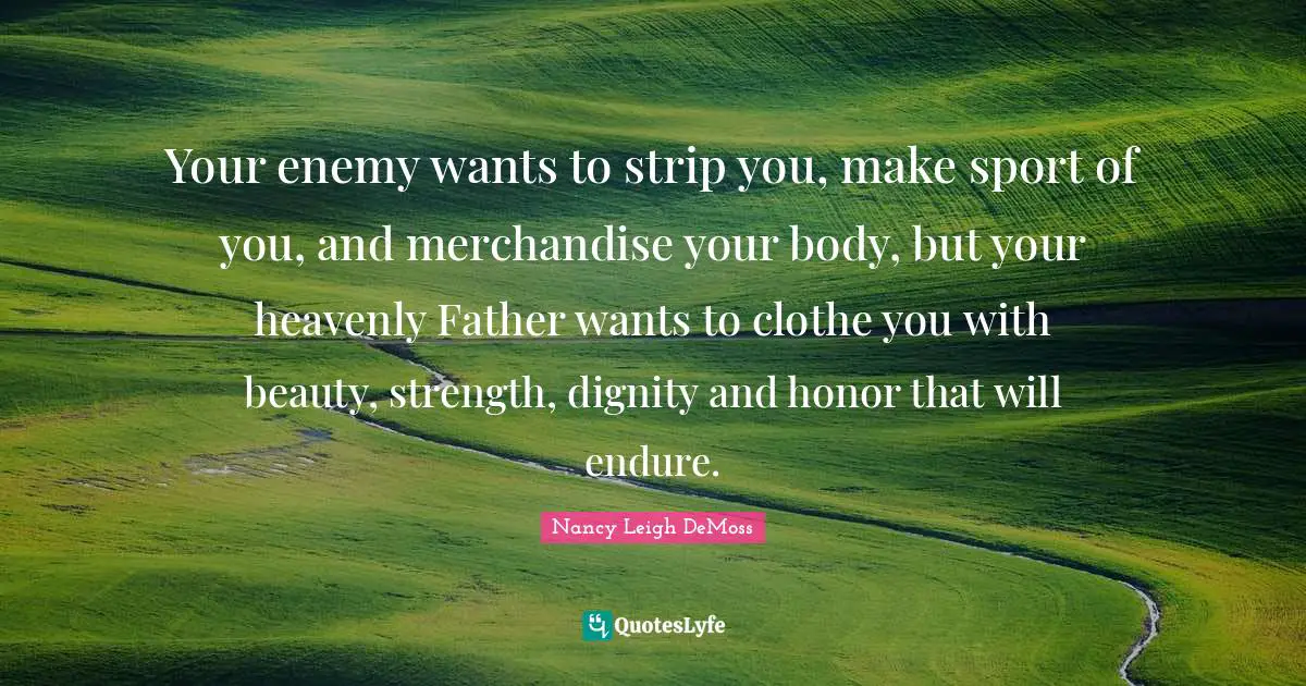 Your enemy wants to strip you, make sport of you, and merchandise your body, but your heavenly Father wants to clothe you with beauty, strength, dignity and honor that will endure.