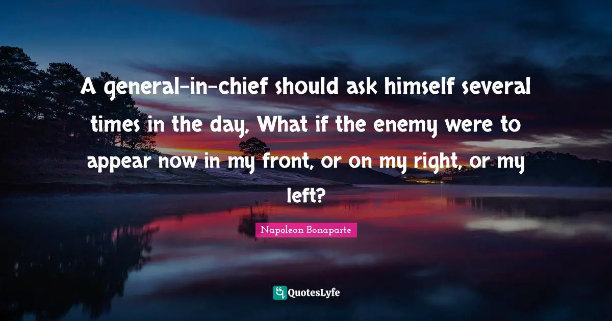 A general-in-chief should ask himself several times in the day, What if the enemy were to appear now in my front, or on my right, or my left?